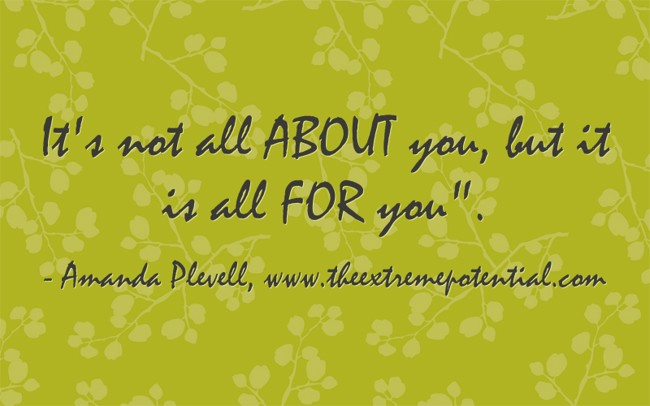 It's not all ABOUT you, but it is all FOR you