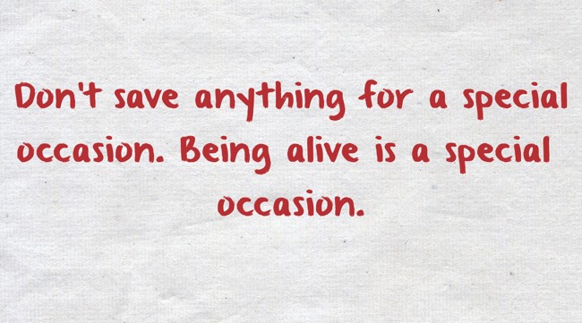 Don't ever save anything for a special occasion. Being alive is